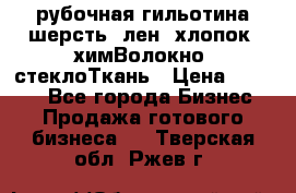 рубочная гильотина шерсть, лен, хлопок, химВолокно, стеклоТкань › Цена ­ 1 000 - Все города Бизнес » Продажа готового бизнеса   . Тверская обл.,Ржев г.